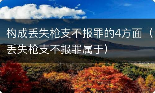 构成丢失枪支不报罪的4方面（丢失枪支不报罪属于）