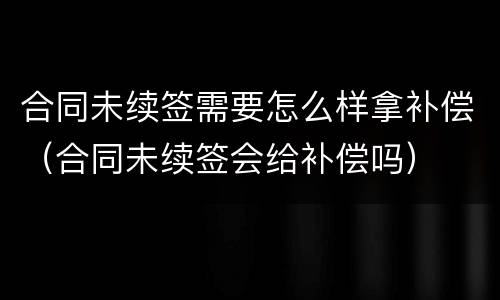 合同未续签需要怎么样拿补偿（合同未续签会给补偿吗）
