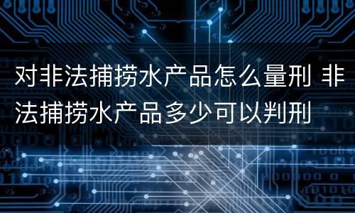 对非法捕捞水产品怎么量刑 非法捕捞水产品多少可以判刑