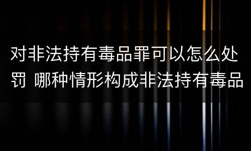 对非法持有毒品罪可以怎么处罚 哪种情形构成非法持有毒品罪?