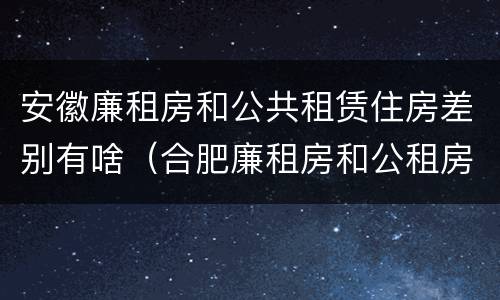安徽廉租房和公共租赁住房差别有啥（合肥廉租房和公租房的区别）