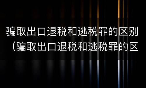 骗取出口退税和逃税罪的区别（骗取出口退税和逃税罪的区别是什么）