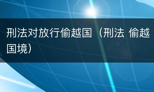刑法对放行偷越国（刑法 偷越国境）