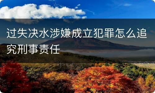 过失决水涉嫌成立犯罪怎么追究刑事责任