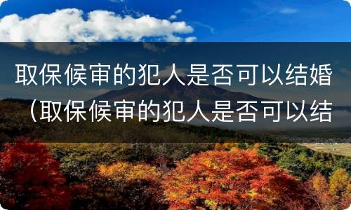 取保候审的犯人是否可以结婚（取保候审的犯人是否可以结婚登记）