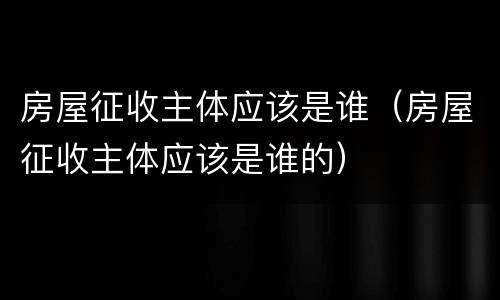 房屋征收主体应该是谁（房屋征收主体应该是谁的）