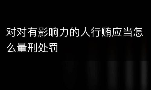 对对有影响力的人行贿应当怎么量刑处罚