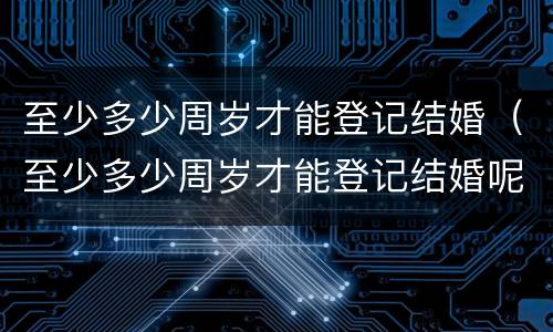至少多少周岁才能登记结婚（至少多少周岁才能登记结婚呢）