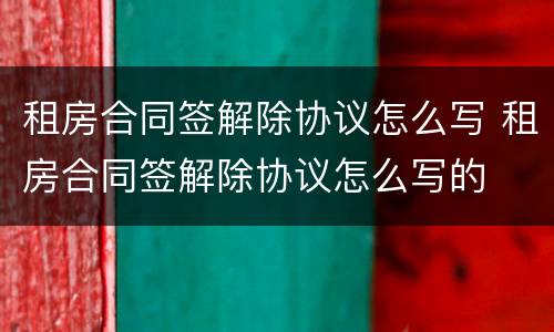 租房合同签解除协议怎么写 租房合同签解除协议怎么写的
