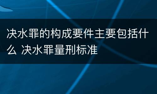 决水罪的构成要件主要包括什么 决水罪量刑标准