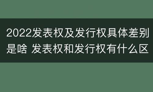 2022发表权及发行权具体差别是啥 发表权和发行权有什么区别