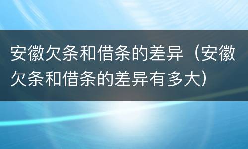 安徽欠条和借条的差异（安徽欠条和借条的差异有多大）