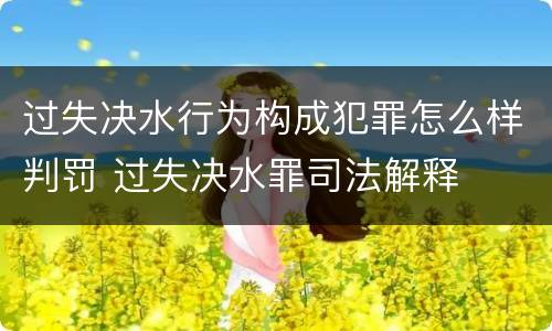 过失决水行为构成犯罪怎么样判罚 过失决水罪司法解释