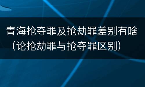 青海抢夺罪及抢劫罪差别有啥（论抢劫罪与抢夺罪区别）
