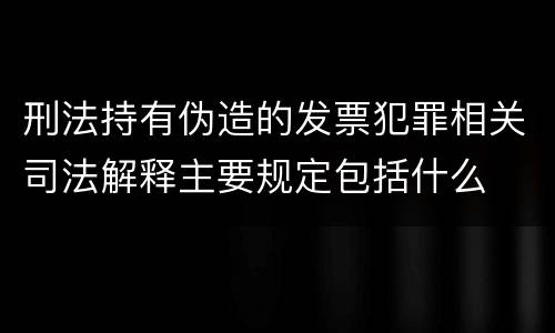 刑法持有伪造的发票犯罪相关司法解释主要规定包括什么