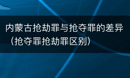 内蒙古抢劫罪与抢夺罪的差异（抢夺罪抢劫罪区别）