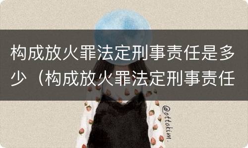 构成放火罪法定刑事责任是多少（构成放火罪法定刑事责任是多少年）