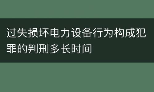 过失损坏电力设备行为构成犯罪的判刑多长时间
