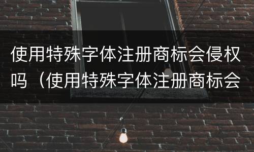 使用特殊字体注册商标会侵权吗（使用特殊字体注册商标会侵权吗知乎）