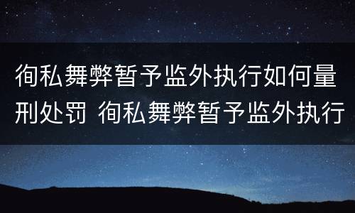 徇私舞弊暂予监外执行如何量刑处罚 徇私舞弊暂予监外执行如何量刑处罚案例