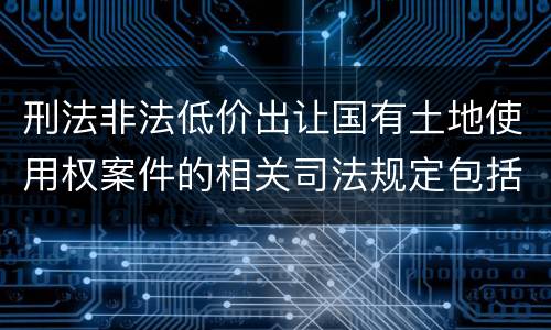 刑法非法低价出让国有土地使用权案件的相关司法规定包括什么主要内容