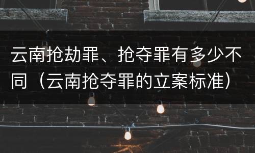 云南抢劫罪、抢夺罪有多少不同（云南抢夺罪的立案标准）