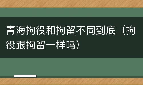 青海拘役和拘留不同到底（拘役跟拘留一样吗）