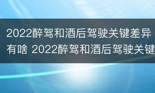 2022醉驾和酒后驾驶关键差异有啥 2022醉驾和酒后驾驶关键差异有啥影响