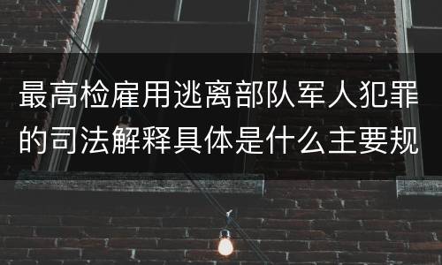 最高检雇用逃离部队军人犯罪的司法解释具体是什么主要规定