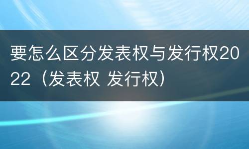 要怎么区分发表权与发行权2022（发表权 发行权）