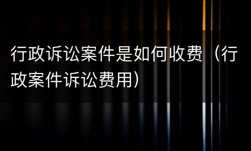 行政诉讼案件是如何收费（行政案件诉讼费用）