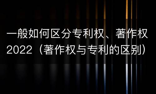 一般如何区分专利权、著作权2022（著作权与专利的区别）
