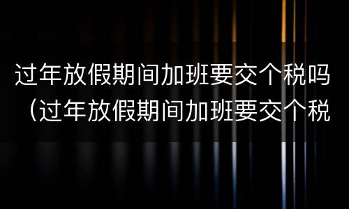 过年放假期间加班要交个税吗（过年放假期间加班要交个税吗北京）