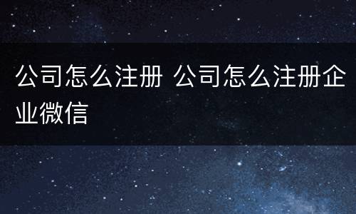 公司怎么注册 公司怎么注册企业微信