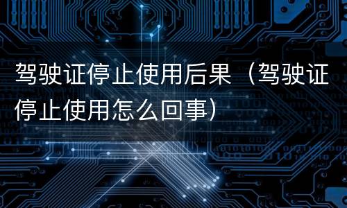驾驶证停止使用后果（驾驶证停止使用怎么回事）