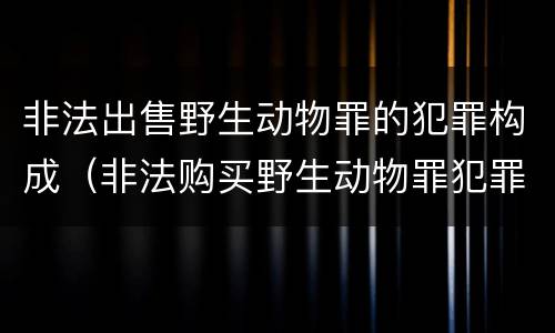 非法出售野生动物罪的犯罪构成（非法购买野生动物罪犯罪构成）