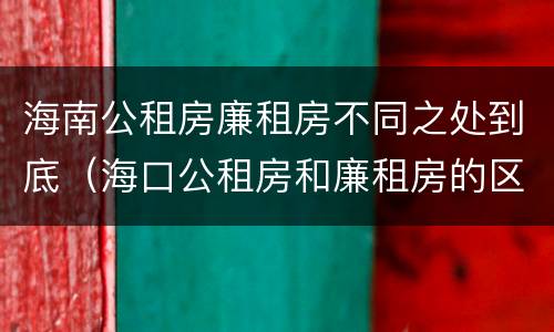 海南公租房廉租房不同之处到底（海口公租房和廉租房的区别）