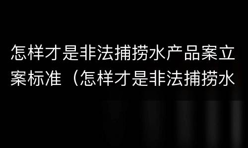 怎样才是非法捕捞水产品案立案标准（怎样才是非法捕捞水产品案立案标准呢）
