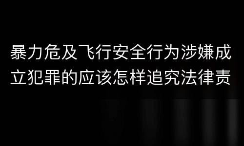 暴力危及飞行安全行为涉嫌成立犯罪的应该怎样追究法律责任