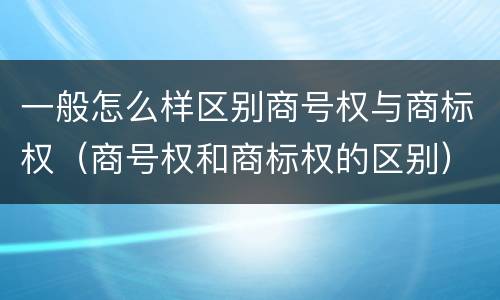一般怎么样区别商号权与商标权（商号权和商标权的区别）