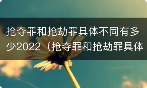 抢夺罪和抢劫罪具体不同有多少2022（抢夺罪和抢劫罪具体不同有多少2022刑法）