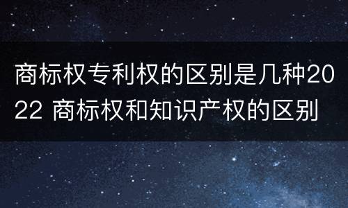 商标权专利权的区别是几种2022 商标权和知识产权的区别