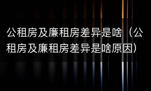公租房及廉租房差异是啥（公租房及廉租房差异是啥原因）