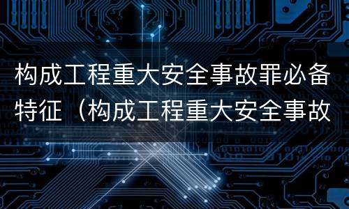 构成工程重大安全事故罪必备特征（构成工程重大安全事故罪必备特征包括）