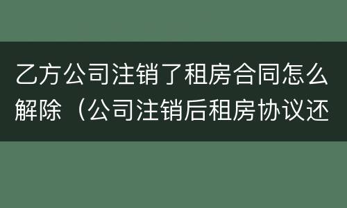 乙方公司注销了租房合同怎么解除（公司注销后租房协议还有效吗）