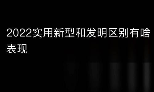 2022实用新型和发明区别有啥表现