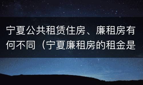 宁夏公共租赁住房、廉租房有何不同（宁夏廉租房的租金是多少钱）