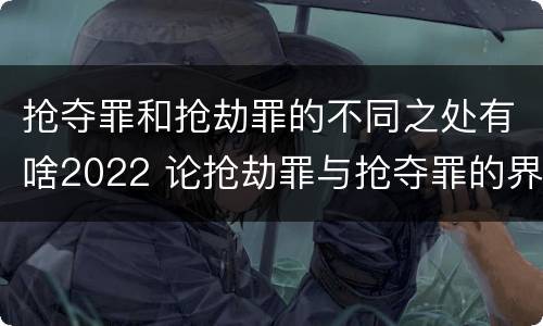 抢夺罪和抢劫罪的不同之处有啥2022 论抢劫罪与抢夺罪的界限