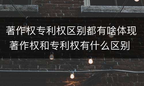 著作权专利权区别都有啥体现 著作权和专利权有什么区别
