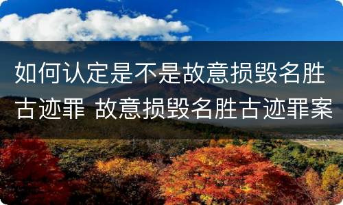 如何认定是不是故意损毁名胜古迹罪 故意损毁名胜古迹罪案例